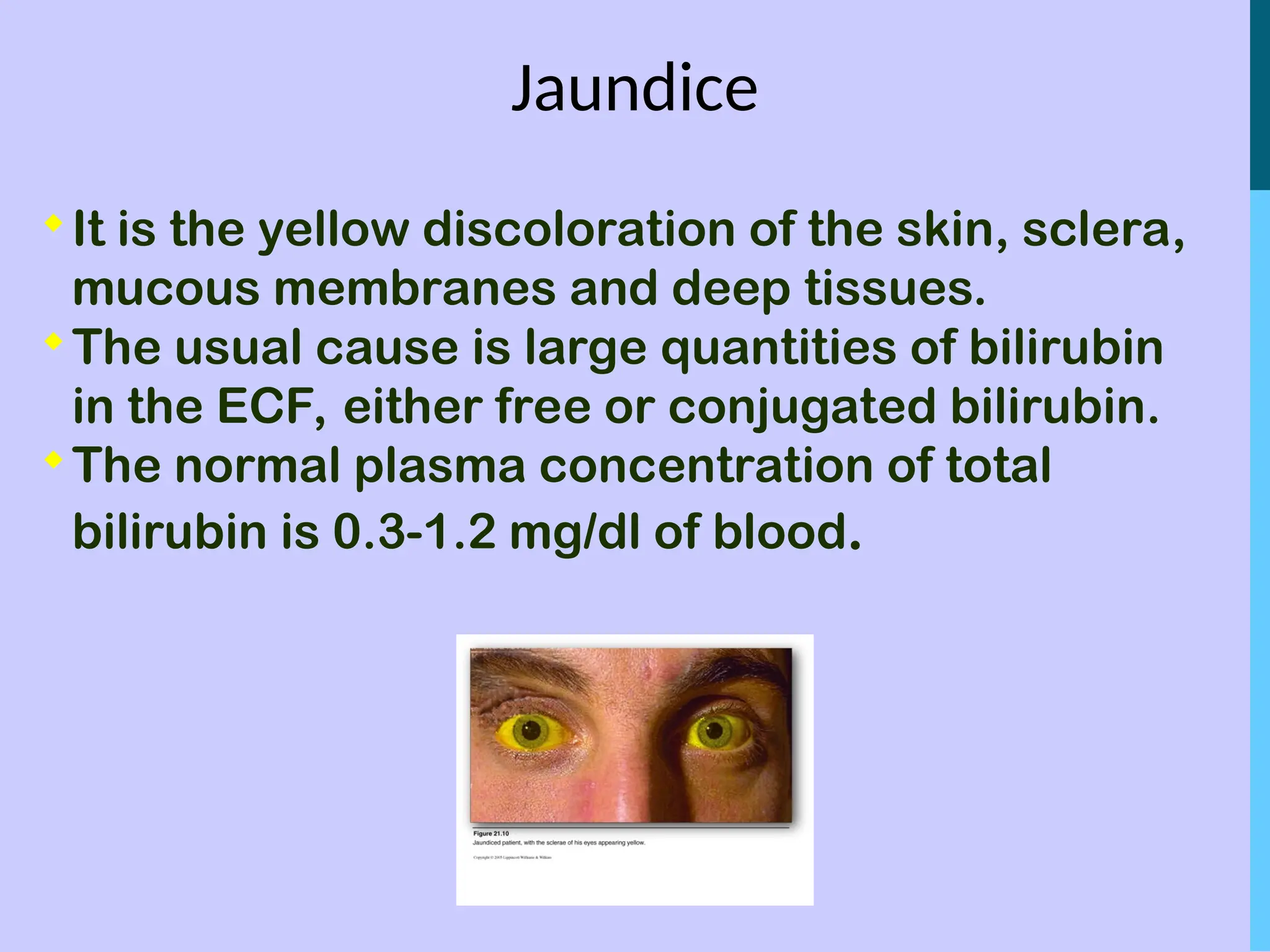 Jaundice

It is the yellow discoloration of the skin, sclera,
mucous membranes and deep tissues.

The usual cause is large quantities of bilirubin
in the ECF, either free or conjugated bilirubin.

The normal plasma concentration of total
bilirubin is 0.3-1.2 mg/dl of blood.
 