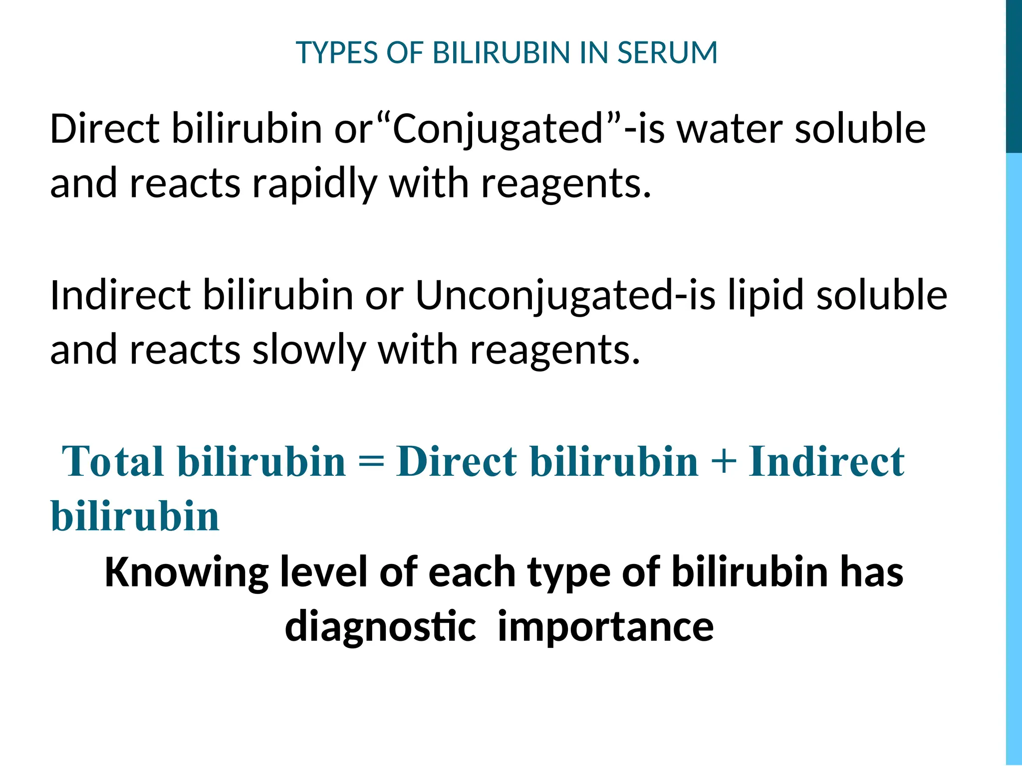 TYPES OF BILIRUBIN IN SERUM
Direct bilirubin or“Conjugated”-is water soluble
and reacts rapidly with reagents.
Indirect bilirubin or Unconjugated-is lipid soluble
and reacts slowly with reagents.
Total bilirubin = Direct bilirubin + Indirect
bilirubin
Knowing level of each type of bilirubin has
diagnostic importance
 