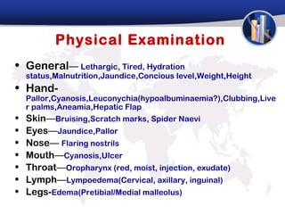 Physical Examination
• General— Lethargic, Tired, Hydration
    status,Malnutrition,Jaundice,Concious level,Weight,Height
• Hand-
    Pallor,Cyanosis,Leuconychia(hypoalbuminaemia?),Clubbing,Live
    r palms,Aneamia,Hepatic Flap
•   Skin—Bruising,Scratch marks, Spider Naevi
•   Eyes—Jaundice,Pallor
•   Nose— Flaring nostrils
•   Mouth—Cyanosis,Ulcer
•   Throat—Oropharynx (red, moist, injection, exudate)
•   Lymph—Lympoedema(Cervical, axillary, inguinal)
•   Legs-Edema(Pretibial/Medial malleolus)
 