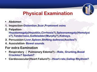 Physical Examination
• Abdomen
1. Inspection-Distention,Scar,Prominent veins
2. Palpation-
   Hepatomegaly(Hepatitis,Cirrhosis?),Spleenomegaly(Hemolysi
   s?),Tenderness,Gallbladder(Murphy?),Kidneys.
3. Percussion-Liver,Spleen,Shifting dullness(Ascites?)
4. Ausculation- Bowel sounds.
For extra Eamination
• Respiratory （ Pulmonary Edema?)—Rate, Grunting,Basal
  Crackles? Sputum?
• Cardiovascular(Heart Failure?)—Heart rate,Gallop Rhythnm?
 