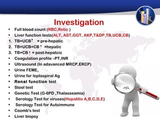 Investigation
•    Full blood count (RBC,Retic )
•    Liver function tests(ALT, AST,GGT, AKP,T&DP,TB,UCB,CB)
1.   TB+UCB      = pre-hepatic
2.   TB+UCB+CB =hepatic
3.   TB+CB = post-hepatcic
•    Coagulation profile –PT,INR
•    Ultrasound (In adavanced MRCP,ERCP)
•    Urine FEME,
•    Urine for leptospiral Ag
•    Renal function test
•    Stool test
•    Genetic Test (G-6PD ,Thalasseamia)
•    Serology Test for viruses(Hepatitis A,B,C,D,E)
•    Serology Test for Autoimmune
•    Coomb's test
•    Liver biopsy
 