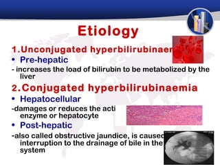 Etiology
1.Unconjugated hyperbilirubinaemia
• Pre-hepatic
- increases the load of bilirubin to be metabolized by the
   liver
2 . Conjugated hyperbilirubinaemia
• Hepatocellular
-damages or reduces the activity of the transferase
  enzyme or hepatocyte
• Post-hepatic
-also called obstructive jaundice, is caused by an
  interruption to the drainage of bile in the biliary
  system
 