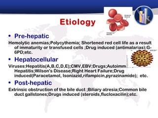 Etiology
• Pre-hepatic
Hemolytic anemias;Polycythemia; Shortened red cell life as a result
  of immaturity or transfused cells ;Drug induced (antimalarias);G-
  6PD;etc.
• Hepatocellular
Viruses:Hepatitis(A,B,C,D,E);CMV,EBV;Drugs;Autoimmune
   Hepatitis;Wilson's Disease;Right Heart Failure;Drug
   induced(Paracetamol, Isoniazid,rifampicin,pyrazinamide); etc.
• Post-hepatic
Extrinsic obstruction of the bile duct ;Biliary atresia;Common bile
  duct gallstones;Drugs induced (steroids,flucloxacilin);etc.
 