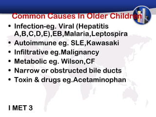 Common Causes In Older Children
• Infection-eg. Viral (Hepatitis
  A,B,C,D,E),EB,Malaria,Leptospira
• Autoimmune eg. SLE,Kawasaki
• Infiltrative eg.Malignancy
• Metabolic eg. Wilson,CF
• Narrow or obstructed bile ducts
• Toxin & drugs eg.Acetaminophan



I MET 3
 