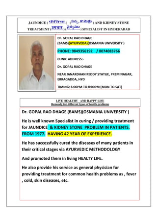 Dr. GOPAL RAO DHAGE
(BAMS)(AYURVEDA)(OSMANIA UNIVERSITY )
PHONE: 9849356192 / 8074083766
CLINIC ADDRESS:-
Dr. GOPAL RAO DHAGE
NEAR JANARDHAN REDDY STATUE, PREM NAGAR,
ERRAGADDA, HYD
TIMING: 6:00PM TO 8:00PM (MON TO SAT)
Dr. GOPAL RAO DHAGE (BAMS)(OSMANIA UNIVERSITY )
He is well known Specialist in curing / providing treatment
for JAUNDICE & KIDNEY STONE PROBLEM IN PATIENTS.
FROM 1977. HAVING 42 YEAR OF EXPERIENCE.
He has successfully cured the diseases of many patients in
their critical stages via AYURVEDIC METHODOLOGY
And promoted them in living HEALTY LIFE.
He also provide his service as general physician for
providing treatment for common health problems as , fever
, cold, skin diseases, etc.
 