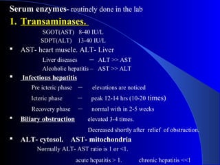 Serum enzymes- routinely done in the lab
1. Transaminases.
SGOT(AST) 8-40 IU/L
SDPT(ALT) 13-40 IU/L
 AST- heart muscle. ALT- Liver
Liver diseases – ALT >> AST
Alcoholic hepatitis – AST >> ALT
 Infectious hepatitis
Pre icteric phase – elevations are noticed
Icteric phase – peak 12-14 hrs (10-20 times)
Recovery phase – normal with in 2-5 weeks
 Biliary obstruction elevated 3-4 times.
Decreased shortly after relief of obstruction.
 ALT- cytosol. AST- mitochondria
Normally ALT- AST ratio is 1 or <1.
acute hepatitis > 1. chronic hepatitis <<1
 