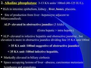 2. Alkaline phosphatase 3-13 KA units/ 100ml (40-125 IU/L).
 Rich in intestine epithelium, kidney , liver, bones, placenta.
 Site of production from liver –hepatocyte adjacent to
biliarycanaliculi.
ALP- elevated in obstructive jaundice (3 folds)
(Extra hepatic > intra hepatic)
 ALP- elevated in infective hepatitis and obstructive jaundice , but
elevation is more in obstructive jaundice dividing line 35 KA unit/100ml
> 35 KA unit /100ml suggestive of obstructive jaundice
< 35 KA unit /100ml infective hepatitis.
 Markedly elevated in biliary cirrhosis
 Space occupying lesions of liver –abscess, carcinomas metastasis
 