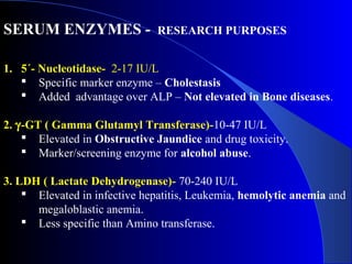 SERUM ENZYMES - RESEARCH PURPOSES
1. 5´- Nucleotidase- 2-17 IU/L
 Specific marker enzyme – Cholestasis
 Added advantage over ALP – Not elevated in Bone diseases.
2. γ-GT ( Gamma Glutamyl Transferase)-10-47 IU/L
 Elevated in Obstructive Jaundice and drug toxicity.
 Marker/screening enzyme for alcohol abuse.
3. LDH ( Lactate Dehydrogenase)- 70-240 IU/L
 Elevated in infective hepatitis, Leukemia, hemolytic anemia and
megaloblastic anemia.
 Less specific than Amino transferase.
 