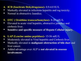 4. ICD (Isocitrate Dehydrogenase)- 0.9-4.0 IU/L
 Markedly elevated in infectious hepatitis and rug toxicity.
 Normal in obstructive Jaundice.
5. OTC ( Ornithine transcarbomylase)- 8-20 mIU/L
 Elevated in acute viral hepatitis, obstructive jaundice and
cirrhosis liver.
 Sensitive and specific measure of Hepato Cellular injury.
6. LAP (Leucine amino peptidase)- 15-56 mIU/L
 Moderately elevated in Viral hepatitis and Cirrhosis liver.
 Markedly elevated in malignant obstruction of bile duct and
liver cancer.
 Added advantage over ALP is not elevated in osseous
involvement.
 