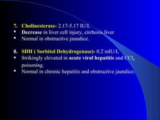 7. Cholinesterase- 2.17-5.17 IU/L
 Decrease in liver cell injury, cirrhosis liver
 Normal in obstructive jaundice.
8. SDH ( Sorbitol Dehydrogenase)- 0.2 mIU/L
 Strikingly elevated in acute viral hepatitis and CCl4
poisoning.
 Normal in chronic hepatitis and obstructive jaundice.
 
