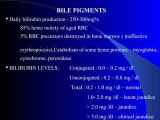 BILE PIGMENTS
 Daily bilirubin production - 250-300mg%
85% heme moiety of aged RBC
5% RBC precursors destroyed in bone marrow ( ineffective
erythropoiesis),Catabolism of some heme proteins – myoglobin,
cytochrome, peroxidase
 BILIRUBIN LEVELS: Conjugated : 0.0 – 0.2 mg / dl
Unconjugated : 0.2 – 0.8 mg / dl
Total : 0.2 - 1.0 mg / dl – normal
1.0- 2.0 mg /dl – latent jaundice
> 2.0 mg /dl – jaundice
> 3.0 mg /dl – clinical jaundice
 