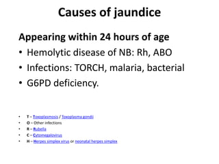 Causes of jaundice
Appearing within 24 hours of age
• Hemolytic disease of NB: Rh, ABO
• Infections: TORCH, malaria, bacterial
• G6PD deficiency.
• T – Toxoplasmosis / Toxoplasma gondii
• O – Other infections
• R – Rubella
• C – Cytomegalovirus
• H – Herpes simplex virus or neonatal herpes simplex
 