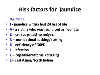 Risk factors for jaundice
JAUNDICE
• J - jaundice within first 24 hrs of life
• A - a sibling who was jaundiced as neonate
• U - unrecognized hemolysis
• N – non-optimal sucking/nursing
• D - deficiency of G6PD
• I - infection
• C – cephalhematoma /bruising
• E - East Asian/North Indian
 