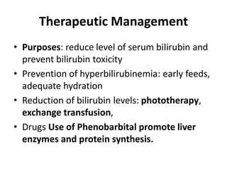 Therapeutic Management
• Purposes: reduce level of serum bilirubin and
prevent bilirubin toxicity
• Prevention of hyperbilirubinemia: early feeds,
adequate hydration
• Reduction of bilirubin levels: phototherapy,
exchange transfusion,
• Drugs Use of Phenobarbital promote liver
enzymes and protein synthesis.
 