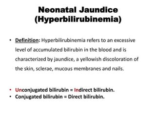 Neonatal Jaundice
(Hyperbilirubinemia)
• Definition: Hyperbilirubinemia refers to an excessive
level of accumulated bilirubin in the blood and is
characterized by jaundice, a yellowish discoloration of
the skin, sclerae, mucous membranes and nails.
• Unconjugated bilirubin = Indirect bilirubin.
• Conjugated bilirubin = Direct bilirubin.
 