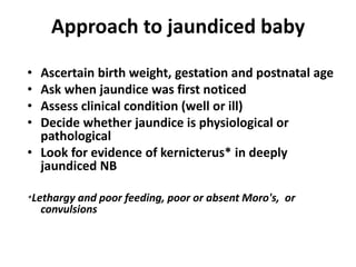 Approach to jaundiced baby
• Ascertain birth weight, gestation and postnatal age
• Ask when jaundice was first noticed
• Assess clinical condition (well or ill)
• Decide whether jaundice is physiological or
pathological
• Look for evidence of kernicterus* in deeply
jaundiced NB
*Lethargy and poor feeding, poor or absent Moro's, or
convulsions
 