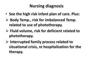 Nursing diagnosis
• See the high risk infant plan of care. Plus:
 Body Temp., risk for imbalanced Temp.
related to use of phototherapy.
 Fluid volume, risk for deficient related to
phototherapy.
 Interrupted family process related to
situational crisis, re hospitalization for the
therapy.
 