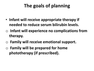 The goals of planning
• Infant will receive appropriate therapy if
needed to reduce serum bilirubin levels.
o Infant will experience no complications from
therapy.
o Family will receive emotional support.
o Family will be prepared for home
phototherapy (if prescribed).
 