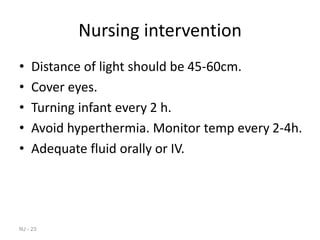 Nursing intervention
• Distance of light should be 45-60cm.
• Cover eyes.
• Turning infant every 2 h.
• Avoid hyperthermia. Monitor temp every 2-4h.
• Adequate fluid orally or IV.
NJ - 23
 