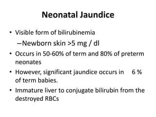 Neonatal Jaundice
• Visible form of bilirubinemia
–Newborn skin >5 mg / dl
• Occurs in 50-60% of term and 80% of preterm
neonates
• However, significant jaundice occurs in 6 %
of term babies.
• Immature liver to conjugate bilirubin from the
destroyed RBCs
 