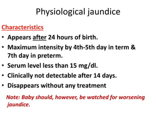 Physiological jaundice
Characteristics
• Appears after 24 hours of birth.
• Maximum intensity by 4th-5th day in term &
7th day in preterm.
• Serum level less than 15 mg/dl.
• Clinically not detectable after 14 days.
• Disappears without any treatment
Note: Baby should, however, be watched for worsening
jaundice.
 