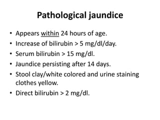 Pathological jaundice
• Appears within 24 hours of age.
• Increase of bilirubin > 5 mg/dl/day.
• Serum bilirubin > 15 mg/dl.
• Jaundice persisting after 14 days.
• Stool clay/white colored and urine staining
clothes yellow.
• Direct bilirubin > 2 mg/dl.
 