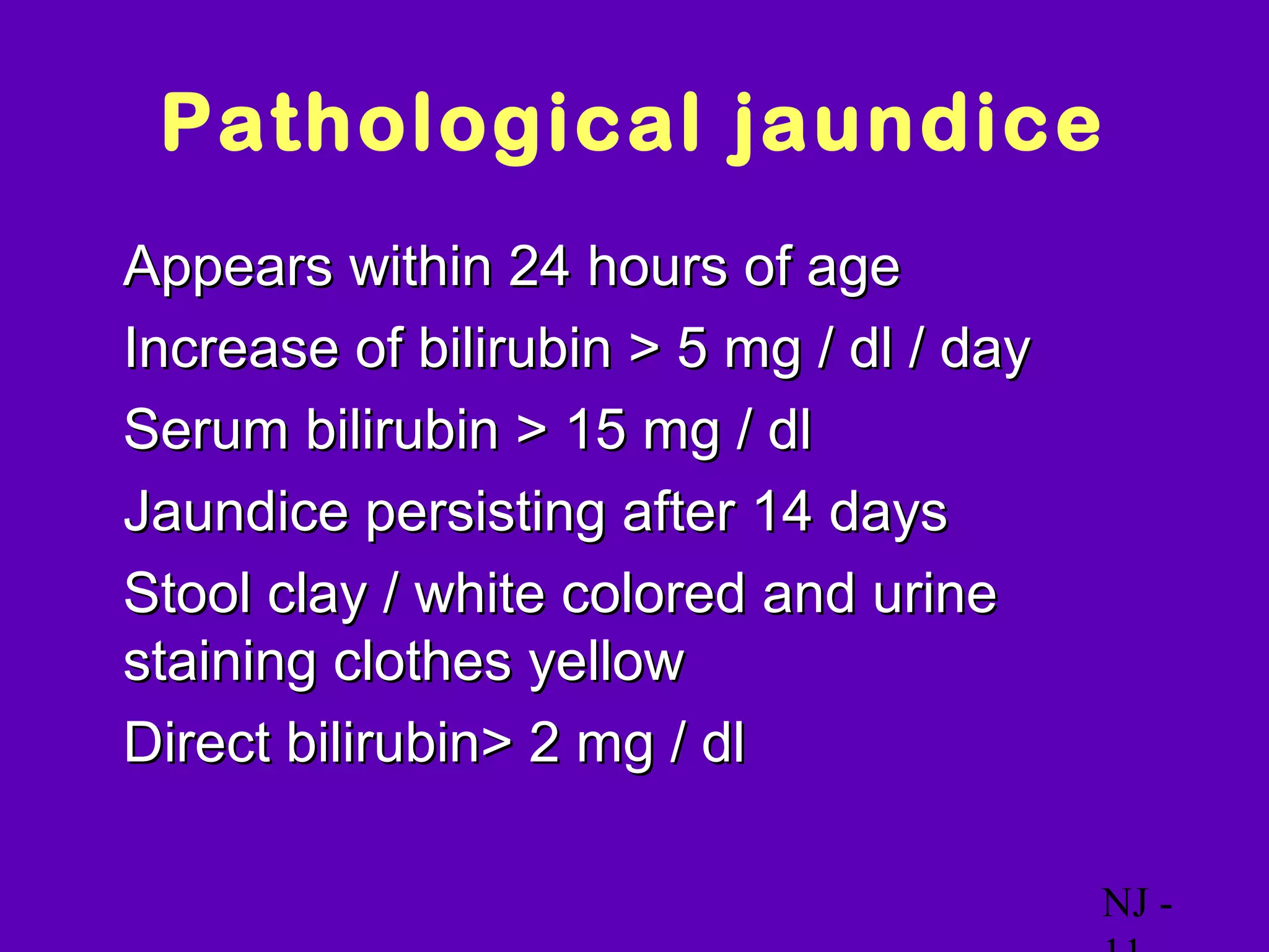 Pathological jaundice
• Appears within 24 hours of age
• Increase of bilirubin > 5 mg / dl / day
• Serum bilirubin > 15 mg / dl
• Jaundice persisting after 14 days
• Stool clay / white colored and urine
  staining clothes yellow
• Direct bilirubin> 2 mg / dl


                                            NJ -
 