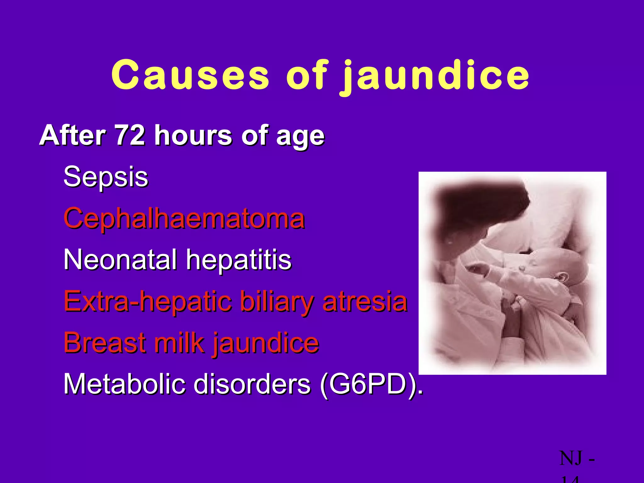 Causes of jaundice
After 72 hours of age
• Sepsis
• Cephalhaematoma
• Neonatal hepatitis
• Extra-hepatic biliary atresia
• Breast milk jaundice
• Metabolic disorders (G6PD).

                                  NJ -
 