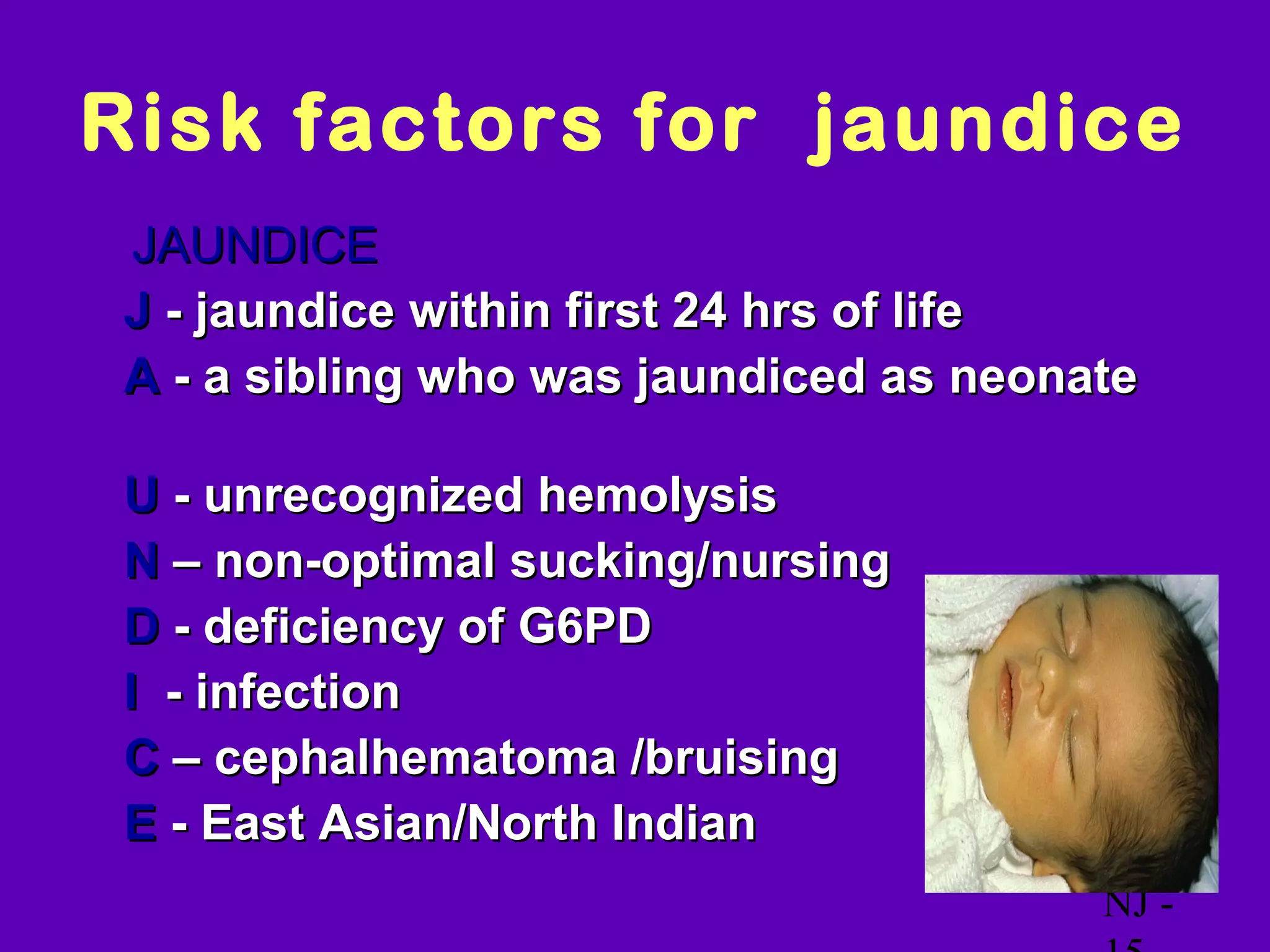 Risk factors for jaundice
  JAUNDICE
• J - jaundice within first 24 hrs of life
• A - a sibling who was jaundiced as neonate

•   U - unrecognized hemolysis
•   N – non-optimal sucking/nursing
•   D - deficiency of G6PD
•   I - infection
•   C – cephalhematoma /bruising
•   E - East Asian/North Indian
                                          NJ -
 