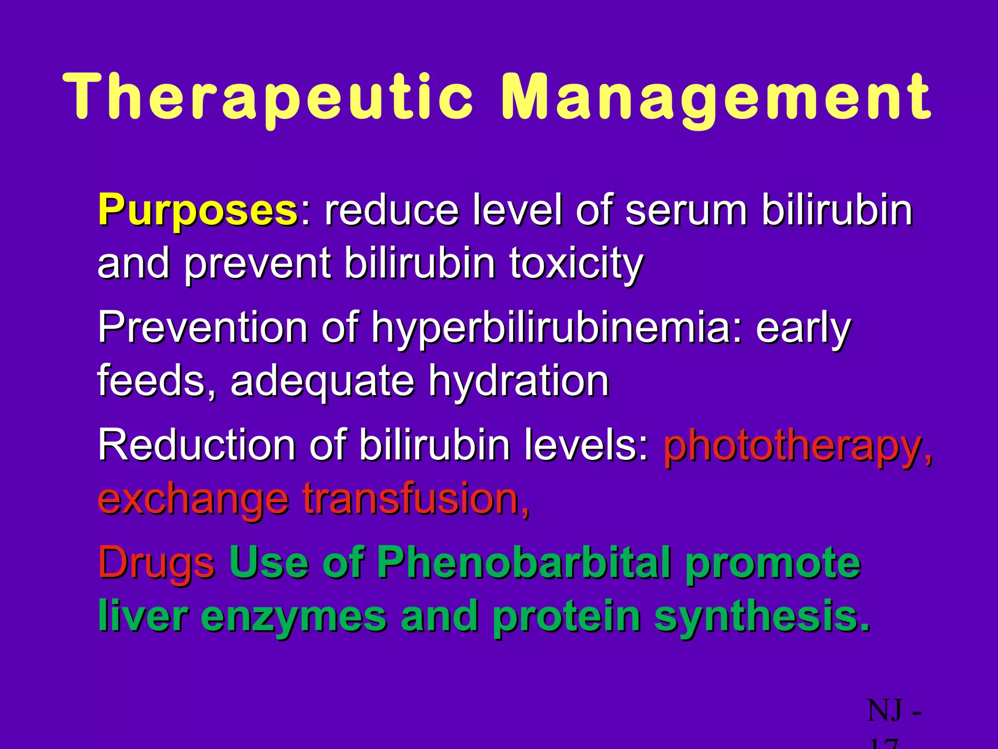 Therapeutic Management
• Purposes: reduce level of serum bilirubin
  and prevent bilirubin toxicity
• Prevention of hyperbilirubinemia: early
  feeds, adequate hydration
• Reduction of bilirubin levels: phototherapy,
  exchange transfusion,
• Drugs Use of Phenobarbital promote
  liver enzymes and protein synthesis.

                                          NJ -
 