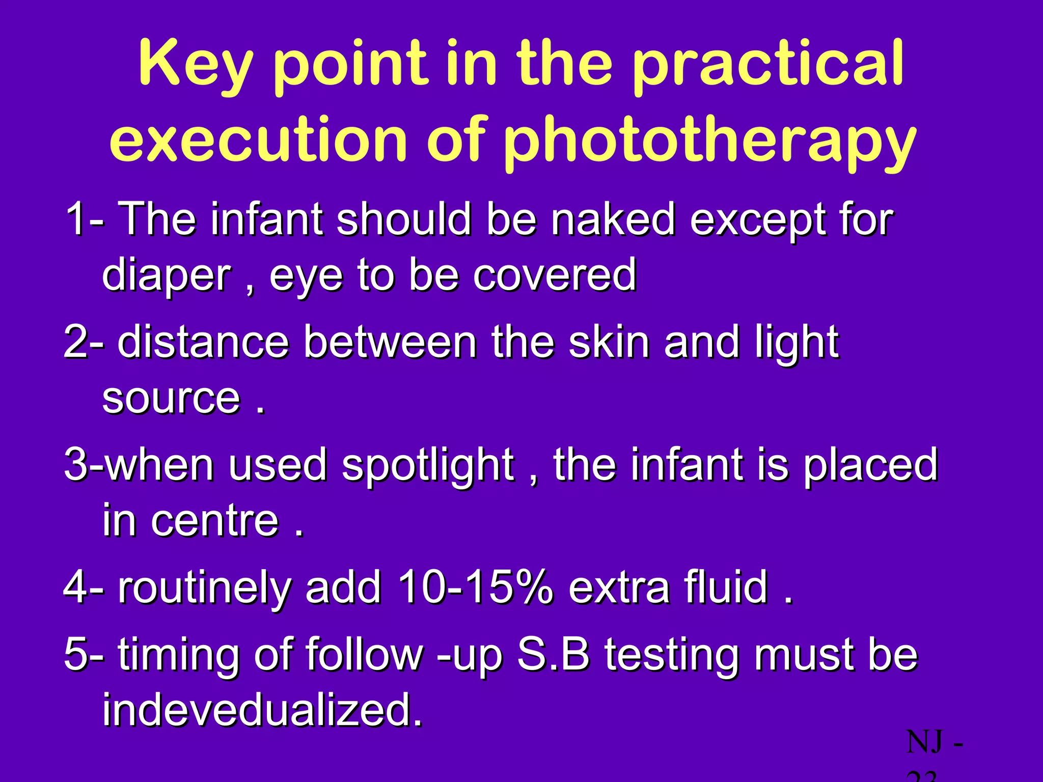 Key point in the practical
  execution of phototherapy
1- The infant should be naked except for
  diaper , eye to be covered
2- distance between the skin and light
  source .
3-when used spotlight , the infant is placed
  in centre .
4- routinely add 10-15% extra fluid .
5- timing of follow -up S.B testing must be
  indevedualized.
                                          NJ -
 