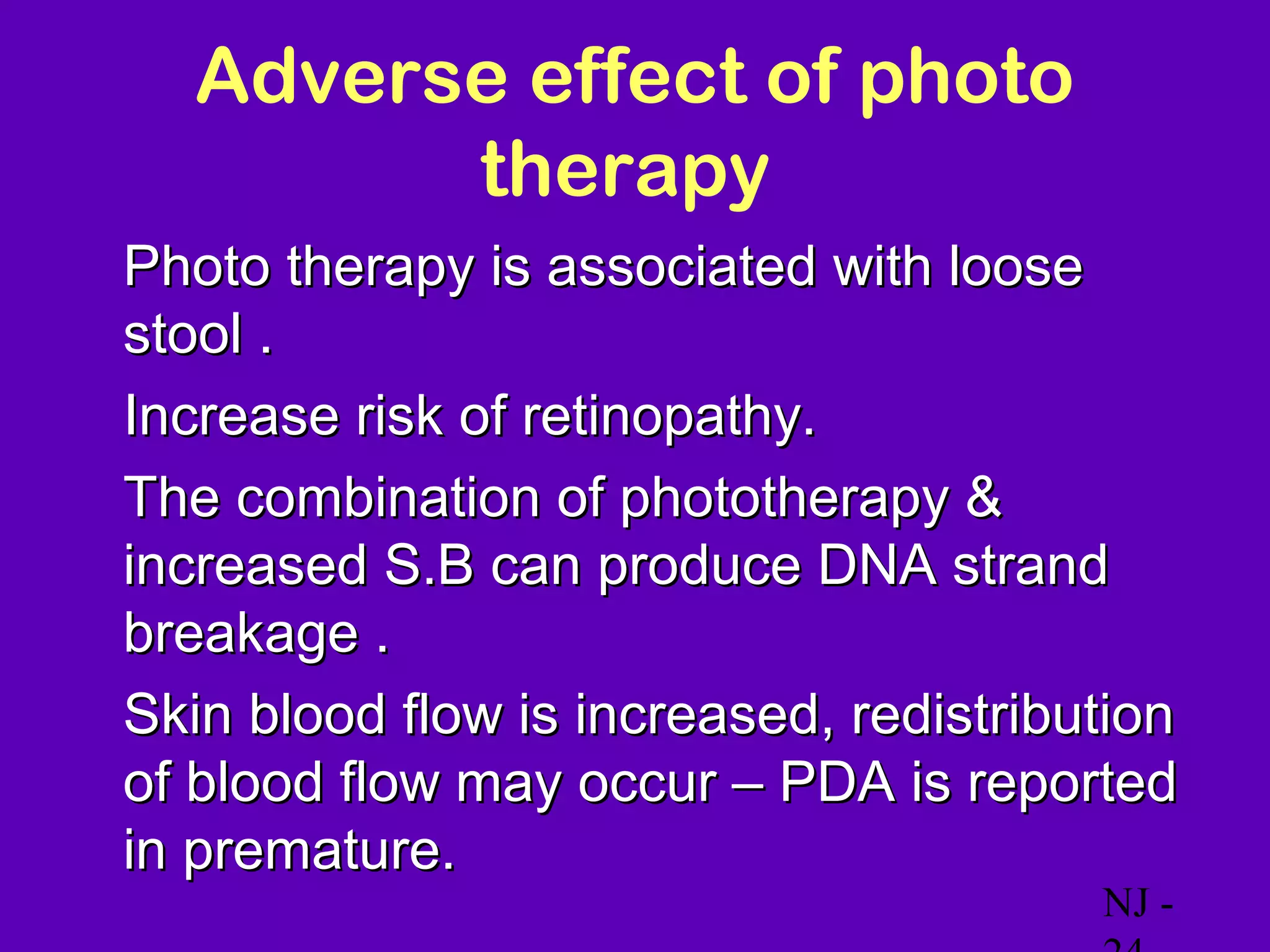 Adverse effect of photo
          therapy
• Photo therapy is associated with loose
  stool .
• Increase risk of retinopathy.
• The combination of phototherapy &
  increased S.B can produce DNA strand
  breakage .
• Skin blood flow is increased, redistribution
  of blood flow may occur – PDA is reported
  in premature.
                                           NJ -
 