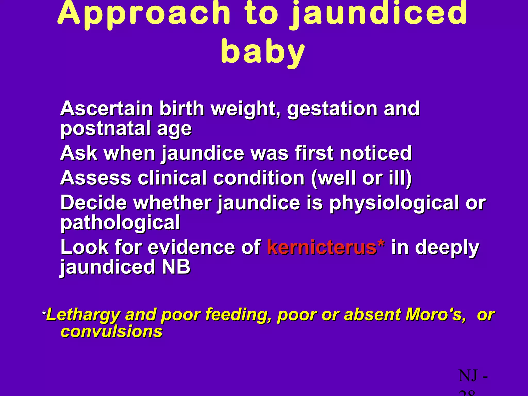 Approach to jaundiced
        baby
• Ascertain birth weight, gestation and
  postnatal age
• Ask when jaundice was first noticed
• Assess clinical condition (well or ill)
• Decide whether jaundice is physiological or
  pathological
• Look for evidence of kernicterus* in deeply
  jaundiced NB

*Lethargyand poor feeding, poor or absent Moro's, or
  convulsions

                                               NJ -
 