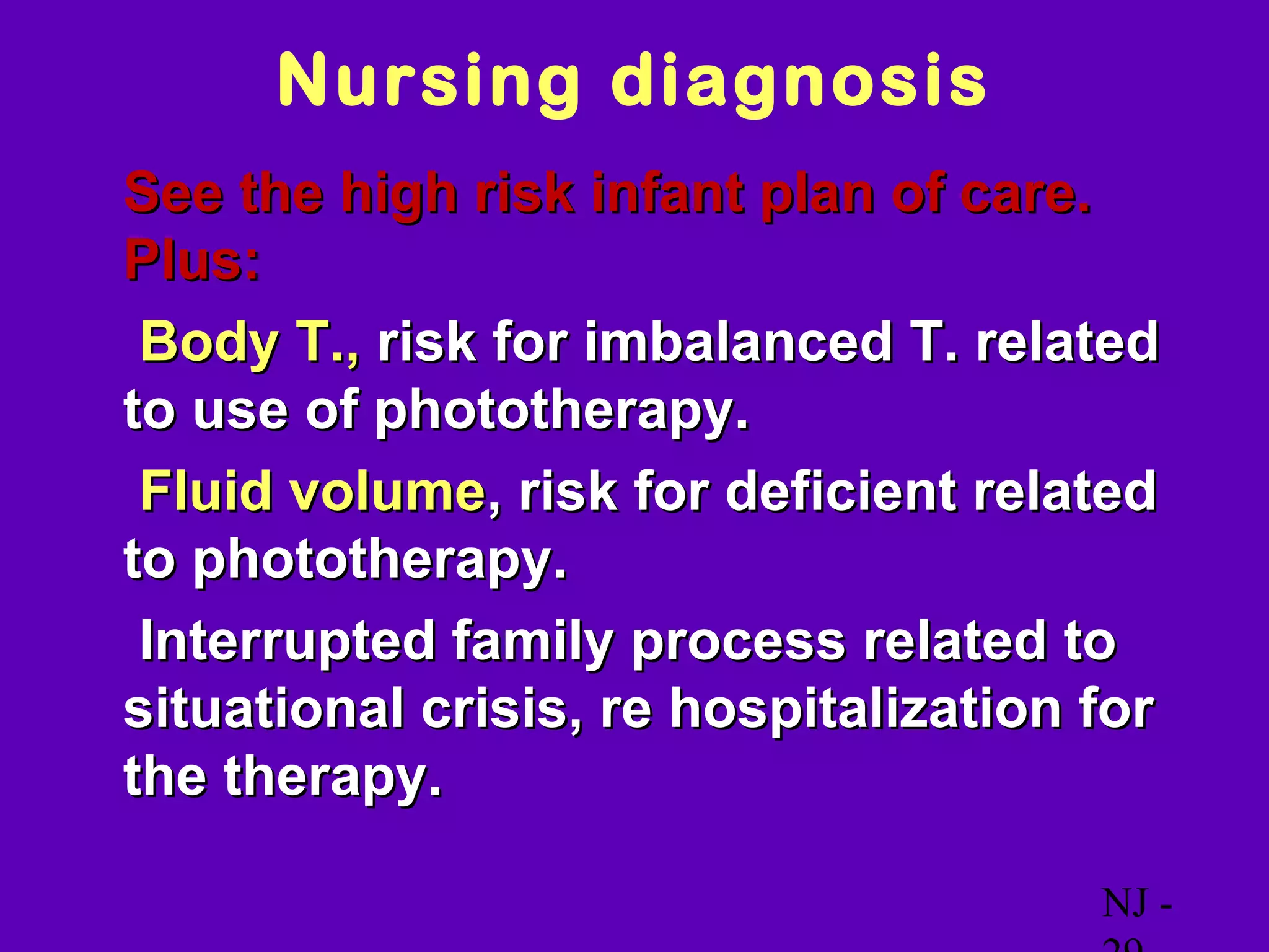 Nursing diagnosis
• See the high risk infant plan of care.
 Plus:
 Body T., risk for imbalanced T. related
 to use of phototherapy.
 Fluid volume, risk for deficient related
 to phototherapy.
 Interrupted family process related to
 situational crisis, re hospitalization for
 the therapy.

                                           NJ -
 