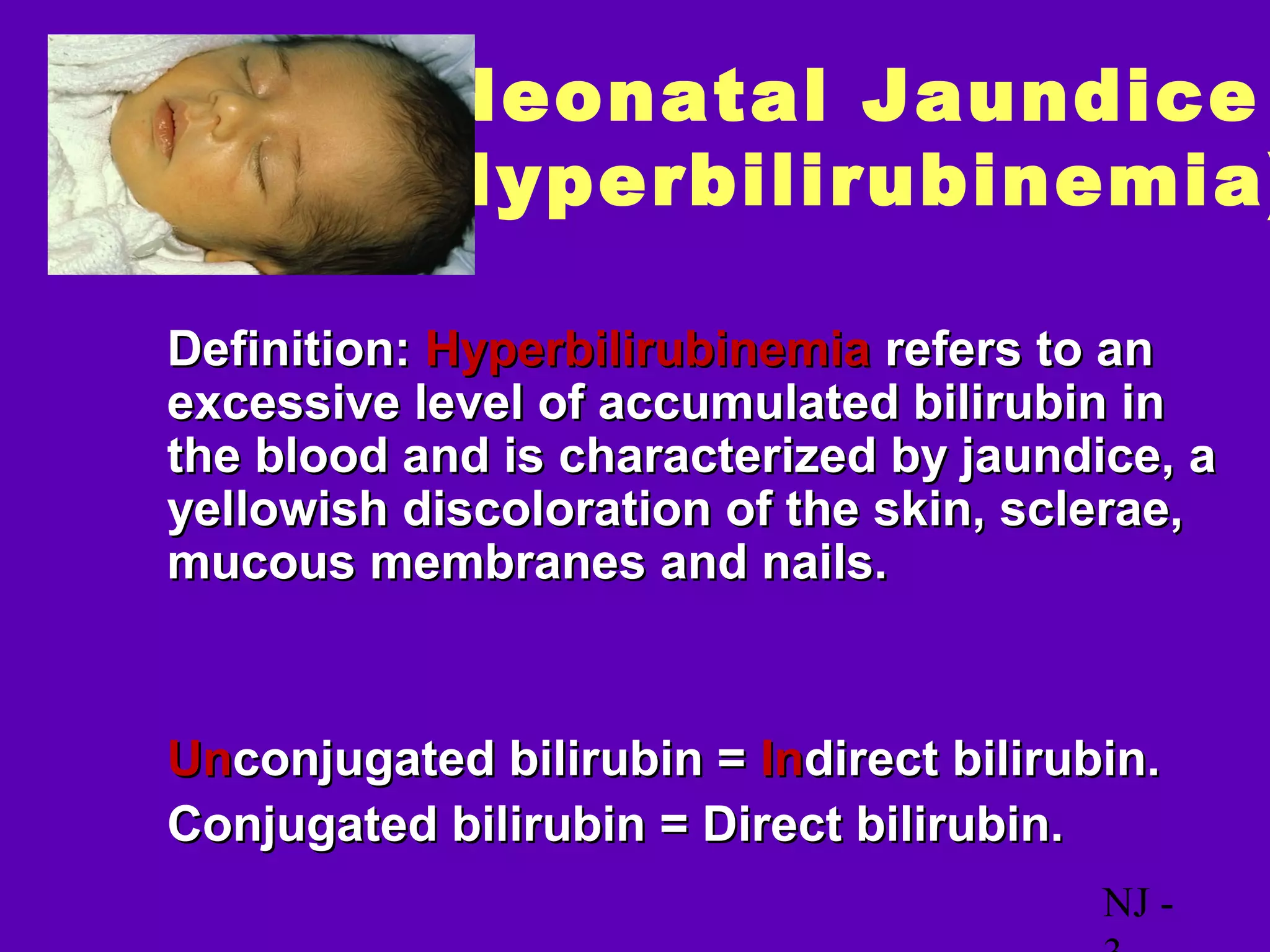 Neonatal Jaundice
            (Hyperbilirubinemia)

• Definition: Hyperbilirubinemia refers to an
  excessive level of accumulated bilirubin in
  the blood and is characterized by jaundice, a
  yellowish discoloration of the skin, sclerae,
  mucous membranes and nails.


• Unconjugated bilirubin = Indirect bilirubin.
• Conjugated bilirubin = Direct bilirubin.
                                           NJ -
 
