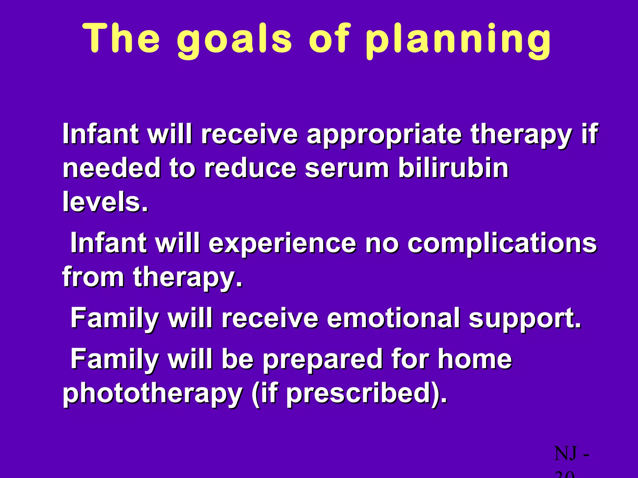 The goals of planning

• Infant will receive appropriate therapy if
  needed to reduce serum bilirubin
  levels.
o Infant will experience no complications
  from therapy.
o Family will receive emotional support.
o Family will be prepared for home
  phototherapy (if prescribed).

                                        NJ -
 