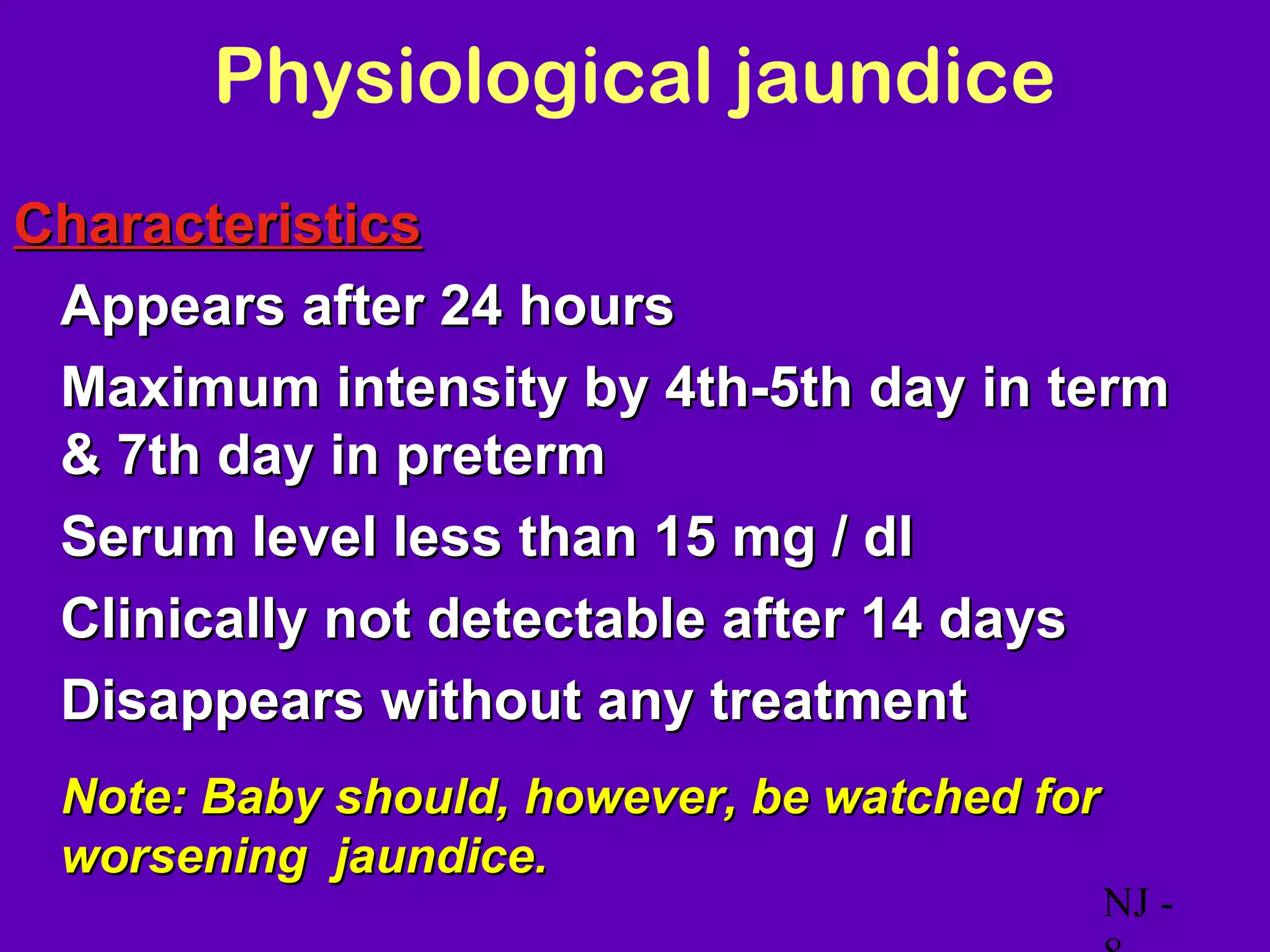 Physiological jaundice
Characteristics
• Appears after 24 hours
• Maximum intensity by 4th-5th day in term
  & 7th day in preterm
• Serum level less than 15 mg / dl
• Clinically not detectable after 14 days
• Disappears without any treatment
 Note: Baby should, however, be watched for
 worsening jaundice.
                                              NJ -
 