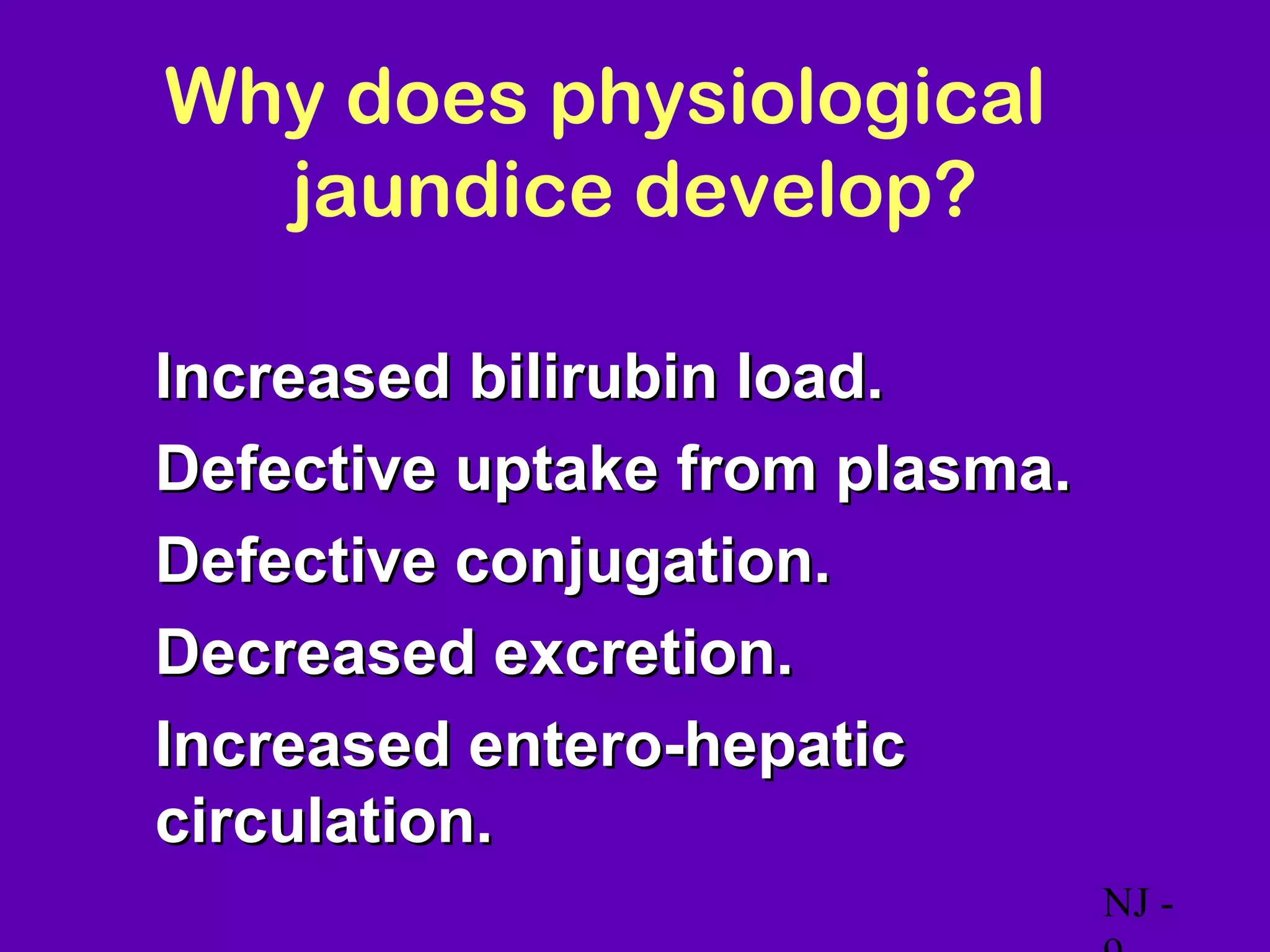Why does physiological
      jaundice develop?

•   Increased bilirubin load.
•   Defective uptake from plasma.
•   Defective conjugation.
•   Decreased excretion.
•   Increased entero-hepatic
    circulation.
                                    NJ -
 