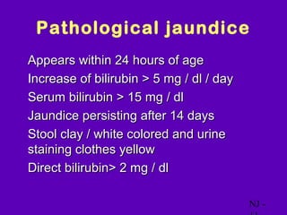 Pathological jaundice
• Appears within 24 hours of age
• Increase of bilirubin > 5 mg / dl / day
• Serum bilirubin > 15 mg / dl
• Jaundice persisting after 14 days
• Stool clay / white colored and urine
  staining clothes yellow
• Direct bilirubin> 2 mg / dl


                                            NJ -
 