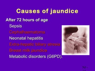 Causes of jaundice
After 72 hours of age
• Sepsis
• Cephalhaematoma
• Neonatal hepatitis
• Extra-hepatic biliary atresia
• Breast milk jaundice
• Metabolic disorders (G6PD).

                                  NJ -
 