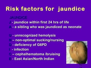 Risk factors for jaundice
  JAUNDICE
• J - jaundice within first 24 hrs of life
• A - a sibling who was jaundiced as neonate

•   U - unrecognized hemolysis
•   N – non-optimal sucking/nursing
•   D - deficiency of G6PD
•   I - infection
•   C – cephalhematoma /bruising
•   E - East Asian/North Indian
                                          NJ -
 