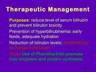 Therapeutic Management
• Purposes: reduce level of serum bilirubin
  and prevent bilirubin toxicity
• Prevention of hyperbilirubinemia: early
  feeds, adequate hydration
• Reduction of bilirubin levels: phototherapy,
  exchange transfusion,
• Drugs Use of Phenobarbital promote
  liver enzymes and protein synthesis.

                                          NJ -
 