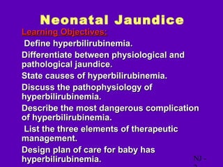 Neonatal Jaundice
• Learning Objectives:
• Define hyperbilirubinemia.
• Differentiate between physiological and
  pathological jaundice.
• State causes of hyperbilirubinemia.
• Discuss the pathophysiology of
  hyperbilirubinemia.
• Describe the most dangerous complication
  of hyperbilirubinemia.
• List the three elements of therapeutic
  management.
• Design plan of care for baby has
  hyperbilirubinemia.                     NJ -
 