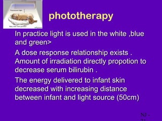phototherapy
• In practice light is used in the white ,blue
  and green>
• A dose response relationship exists .
  Amount of irradiation directly propotion to
  decrease serum bilirubin .
• The energy delivered to infant skin
  decreased with increasing distance
  between infant and light source (50cm)

                                            NJ -
 
