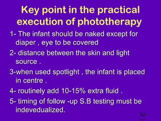 Key point in the practical
  execution of phototherapy
1- The infant should be naked except for
  diaper , eye to be covered
2- distance between the skin and light
  source .
3-when used spotlight , the infant is placed
  in centre .
4- routinely add 10-15% extra fluid .
5- timing of follow -up S.B testing must be
  indevedualized.
                                          NJ -
 