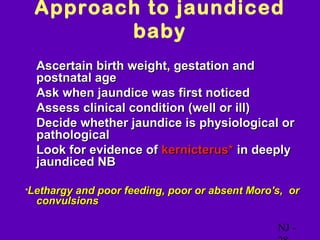 Approach to jaundiced
        baby
• Ascertain birth weight, gestation and
  postnatal age
• Ask when jaundice was first noticed
• Assess clinical condition (well or ill)
• Decide whether jaundice is physiological or
  pathological
• Look for evidence of kernicterus* in deeply
  jaundiced NB

*Lethargyand poor feeding, poor or absent Moro's, or
  convulsions

                                               NJ -
 