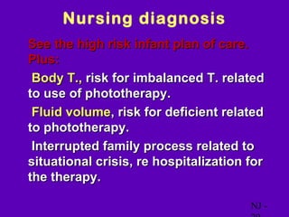 Nursing diagnosis
• See the high risk infant plan of care.
 Plus:
 Body T., risk for imbalanced T. related
 to use of phototherapy.
 Fluid volume, risk for deficient related
 to phototherapy.
 Interrupted family process related to
 situational crisis, re hospitalization for
 the therapy.

                                           NJ -
 