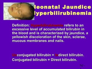 Neonatal Jaundice
            (Hyperbilirubinemia)

• Definition: Hyperbilirubinemia refers to an
  excessive level of accumulated bilirubin in
  the blood and is characterized by jaundice, a
  yellowish discoloration of the skin, sclerae,
  mucous membranes and nails.


• Unconjugated bilirubin = Indirect bilirubin.
• Conjugated bilirubin = Direct bilirubin.
                                           NJ -
 