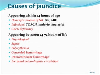 Causes of jaundice
Appearing within 24 hours of age
 Hemolytic disease of NB : Rh, ABO
 Infections: TORCH, malaria, bacterial
 G6PD deficiency
Appearing between 24-72 hours of life
 Physiological
 Sepsis
 Polycythemia
 Concealed hemorrhage
 Intraventricular hemorrhage
 Increased entero-hepatic circulation
NJ - 10
 