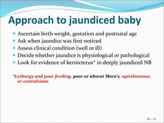 Approach to jaundiced baby
 Ascertain birth weight, gestation and postnatal age
 Ask when jaundice was first noticed
 Assess clinical condition (well or ill)
 Decide whether jaundice is physiological or pathological
 Look for evidence of kernicterus* in deeply jaundiced NB
*Lethargy and poor feeding, poor or absent Moro's, opisthotonus
or convulsions
NJ - 14
 